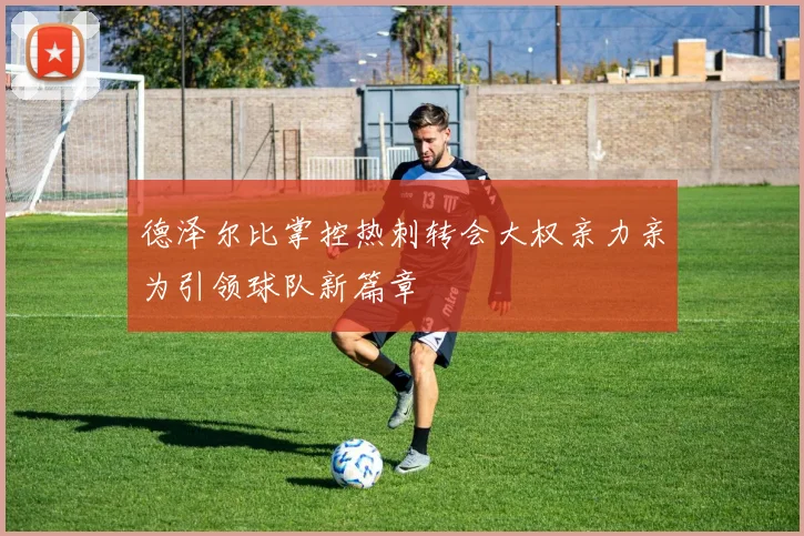德泽尔比掌控热刺转会大权亲力亲为引领球队新篇章