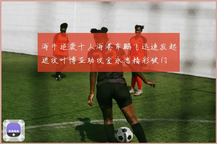 海牛逆袭十人海港牟鹏飞迅速发起进攻叶博亚助攻金永浩精彩破门