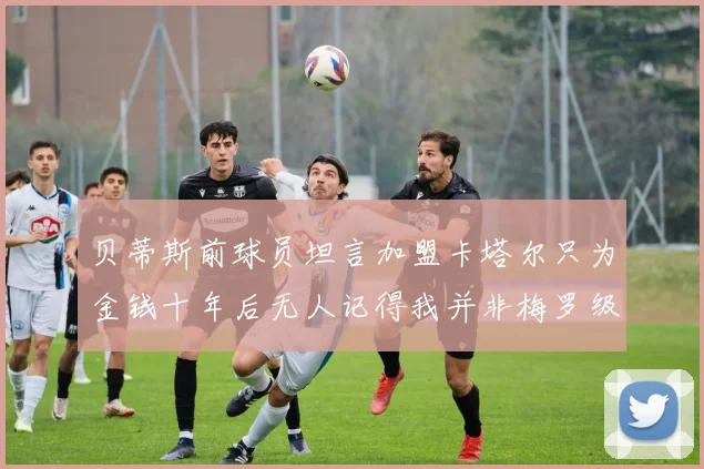 贝蒂斯前球员坦言加盟卡塔尔只为金钱十年后无人记得我并非梅罗级别