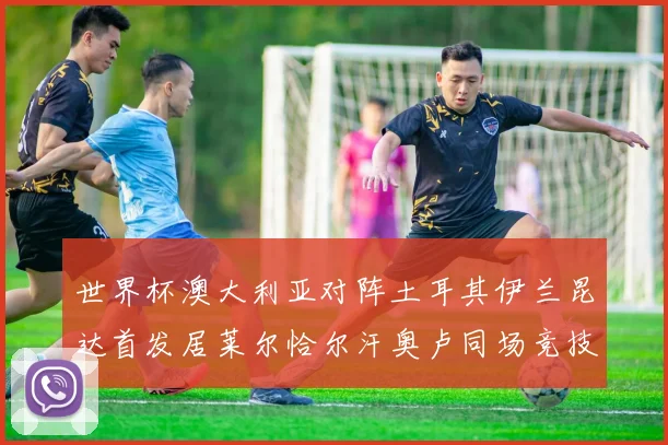世界杯澳大利亚对阵土耳其伊兰昆达首发居莱尔恰尔汗奥卢同场竞技