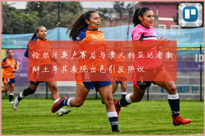 恰尔汗奥卢赛后与澳大利亚记者激辩土耳其表现出色引发热议