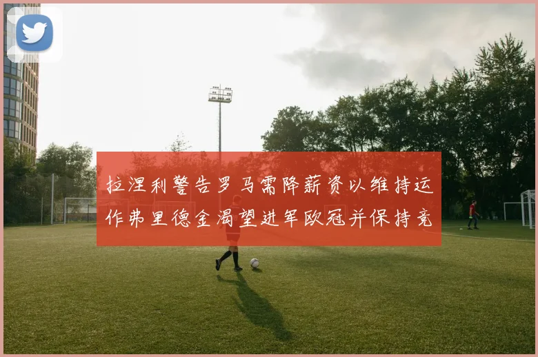 拉涅利警告罗马需降薪资以维持运作弗里德金渴望进军欧冠并保持竞争力