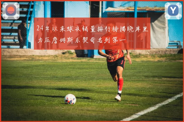 24年以来球衣销量排行榜揭晓库里力压詹姆斯东契奇名列第一