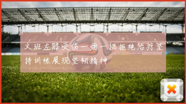 文班左膝受伤一瘸一拐拒绝治疗坚持训练展现坚韧精神