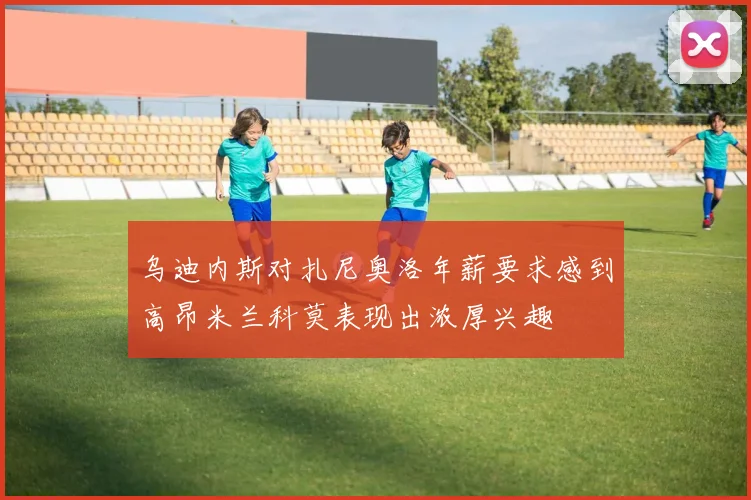 乌迪内斯对扎尼奥洛年薪要求感到高昂米兰科莫表现出浓厚兴趣