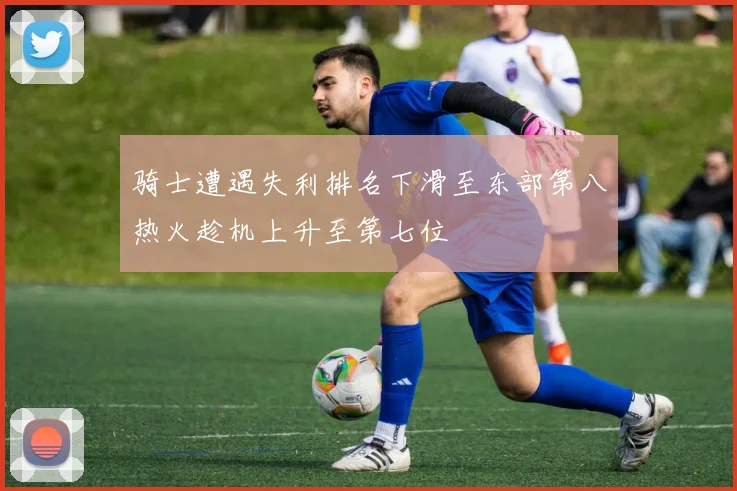 骑士遭遇失利排名下滑至东部第八热火趁机上升至第七位