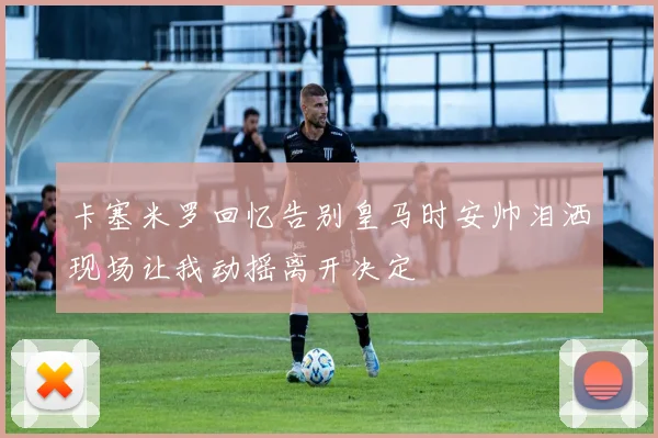 卡塞米罗回忆告别皇马时安帅泪洒现场让我动摇离开决定