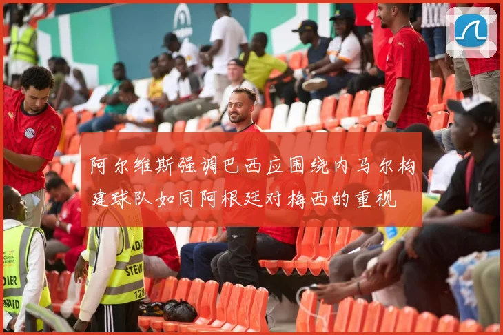 阿尔维斯强调巴西应围绕内马尔构建球队如同阿根廷对梅西的重视