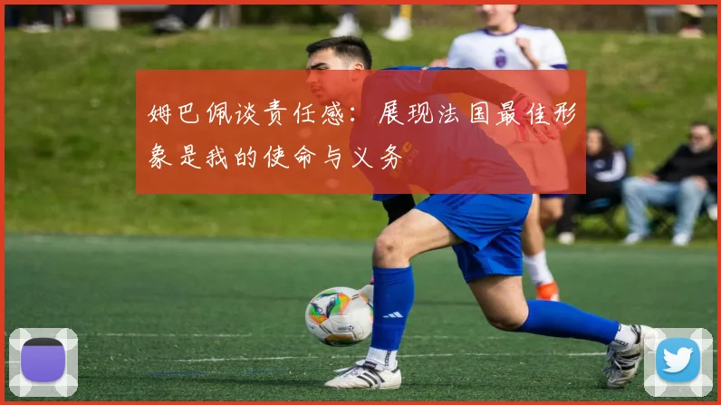 姆巴佩谈责任感：展现法国最佳形象是我的使命与义务