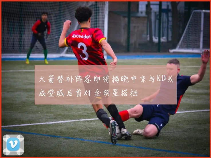 火箭替补阵容即将揭晓申京与KD或成登威后首对全明星搭档