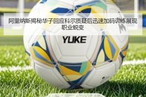 阿里纳斯揭秘华子回应科尔质疑后迅速加码训练展现职业蜕变